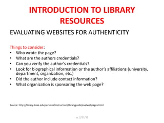 INTRODUCTION TO LIBRARY
                      RESOURCES
EVALUATING WEBSITES FOR AUTHENTICITY

Things to consider:
• Who wrote the page?
• What are the authors credentials?
• Can you verify the author’s credentials?
• Look for biographical information or the author’s affiliations (university,
   department, organization, etc.)
• Did the author include contact information?
• What organization is sponsoring the web page?



Source: http://library.duke.edu/services/instruction/libraryguide/evalwebpages.html



                                                          Jp 2/11/12
 