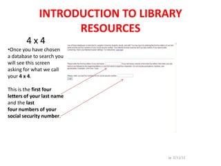 INTRODUCTION TO LIBRARY
                    RESOURCES
        4x4
•Once you have chosen
a database to search you
will see this screen
asking for what we call
your 4 x 4.

This is the first four
letters of your last name
and the last
four numbers of your
social security number.




                                  Jp 2/11/12
 