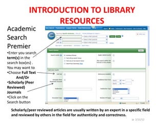 INTRODUCTION TO LIBRARY
                  RESOURCES
Academic
Search
Premier
•Enter you search
term(s) in the
search box(es) .
You may want to
•Choose Full Text
      And/Or
•Scholarly (Peer
Reviewed)
Journals
•Click on the
Search button
  Scholarly/peer reviewed articles are usually written by an expert in a specific field
  and reviewed by others in the field for authenticity and correctness.
                                                                           Jp 2/11/12
 
