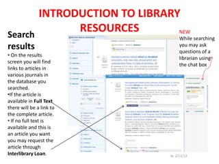 INTRODUCTION TO LIBRARY
Search
             RESOURCES        NEW
                              While searching
results                                 you may ask
                                        questions of a
• On the results
                                        librarian using
screen you will find
                                        the chat box
links to articles in
various journals in
the database you
searched.
•If the article is
available in Full Text
there will be a link to
the complete article.
• If no full text is
available and this is
an article you want
you may request the
article through
Interlibrary Loan.                 Jp 2/11/12
 