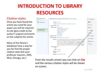 INTRODUCTION TO LIBRARY
                RESOURCES
Citation styles
Once you have found the
article you need for your
paper you will be required
to cite (give credit to the
author’s original comments
on the subject) the article.

Many of the library’s
databases have a way for
you for find the proper
citation style that your
professor requires. (APA,
MLA, Chicago, etc.)
                               From the results screen you can click on
                               and the various citation styles will be shown
                               on screen.
                                                                           Jp 2/11/12
 