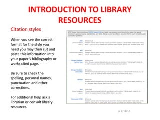 INTRODUCTION TO LIBRARY
                 RESOURCES
Citation styles
When you see the correct
format for the style you
need you may then cut and
paste this information into
your paper’s bibliography or
works cited page.

Be sure to check the
spelling, personal names,
punctuation and other
corrections.

For additional help ask a
librarian or consult library
resources.
                               Jp 2/11/12
 