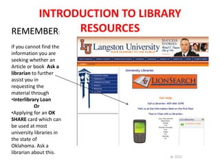 INTRODUCTION TO LIBRARY
REMEMBER:  RESOURCES
If you cannot find the
information you are
seeking whether an
Article or book Ask a
librarian to further
assist you in
requesting the
material through
•Interlibrary Loan
           Or
•Applying for an OK
SHARE card which can
be used at most
university libraries in
the state of
Oklahoma. Ask a
librarian about this.
                          Jp 2/12
 