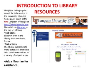 INTRODUCTION TO LIBRARY
The place to begin your
search for information is RESOURCES
the University Libraries
home page. Begin at the
      Langston webpage at
http://www.langston.edu
Then click on Libraries on
the top set of links.
•Find books
Either in print in the
library or in electronic
format.
•Find articles
The library subscribes to
many databases that have
links to full-text articles in
a variety of subject areas.

•Ask a librarian for
assistance.                       Jp 2/11/12
 