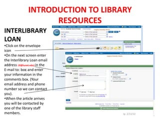 INTRODUCTION TO LIBRARY
                      RESOURCES
INTERLIBRARY
LOAN
•Click on the envelope
icon
•On the next screen enter
the Interlibrary Loan email
address (ill@lunet.edu) in the
E-mail to: box and enter
your information in the
comments box. (Your
email address and phone
number so we can contact
you).
•When the article arrives
you will be contacted by
one of the library staff
members.                             Jp 2/11/12
 