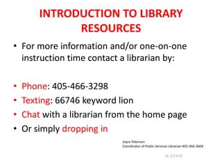 INTRODUCTION TO LIBRARY
              RESOURCES
• For more information and/or one-on-one
  instruction time contact a librarian by:

•   Phone: 405-466-3298
•   Texting: 66746 keyword lion
•   Chat with a librarian from the home page
•   Or simply dropping in
                            Joyce Peterson
                            Coordinator of Public Services Librarian 405-466-3604

                                                        Jp 2/11/12
 