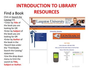 INTRODUCTION TO LIBRARY
Find a Book   RESOURCES
Click on Search the
Catalog link
• Enter by Title of
the book you are
looking for OR
•Enter by Subject of
the book you are
looking for OR
•Enter by Author of
the book in the
•Search box under
the “Find Books
Search the Catalog”
statement.
•Use the drop down
menu to limit the
search to Title,
Subject or Author.
                             Jp 2/11/12
 