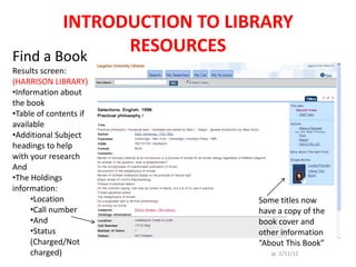 INTRODUCTION TO LIBRARY
Find a Book
              RESOURCES
Results screen:
(HARRISON LIBRARY)
•Information about
the book
•Table of contents if
available
•Additional Subject
headings to help
with your research
And
•The Holdings
information:
     •Location             Some titles now
     •Call number          have a copy of the
     •And                  book cover and
     •Status               other information
     (Charged/Not          “About This Book”
     charged)                 Jp 2/11/12
 