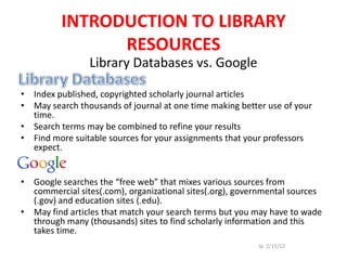 INTRODUCTION TO LIBRARY
               RESOURCES
                Library Databases vs. Google

• Index published, copyrighted scholarly journal articles
• May search thousands of journal at one time making better use of your
  time.
• Search terms may be combined to refine your results
• Find more suitable sources for your assignments that your professors
  expect.


• Google searches the “free web” that mixes various sources from
  commercial sites(.com), organizational sites(.org), governmental sources
  (.gov) and education sites (.edu).
• May find articles that match your search terms but you may have to wade
  through many (thousands) sites to find scholarly information and this
  takes time.
                                                          Jp 2/11/12
 