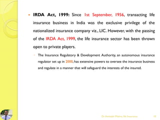  IRDA Act, 1999: Since 1st September, 1956, transacting life
insurance business in India was the exclusive privilege of the
nationalized insurance company viz., LIC. However, with the passing
of the IRDA Act, 1999, the life insurance sector has been thrown
open to private players.
◦ The Insurance Regulatory & Development Authority, an autonomous insurance
regulator set up in 2000, has extensive powers to oversee the insurance business
and regulate in a manner that will safeguard the interests of the insured.
Dr.Amitabh Mishra, life Insurance 10
 