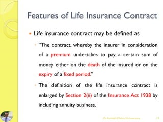 Features of Life Insurance Contract
 Life insurance contract may be defined as
◦ “The contract, whereby the insurer in consideration
of a premium undertakes to pay a certain sum of
money either on the death of the insured or on the
expiry of a fixed period.”
◦ The definition of the life insurance contract is
enlarged by Section 2(ii) of the Insurance Act 1938 by
including annuity business.
Dr.Amitabh Mishra, life Insurance 14
 