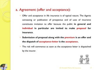 a. Agreement (offer and acceptance):
• Offer and acceptance in life insurance is of typical nature. The Agents
canvassing or publication of prospectus and of uses of insurance
constitutes invitation to offer because the public in general and
individual in particular are invited to make proposal for
insurance.
• Submission of proposal along with the premium is an offer and
the dispatch of acceptance-letter is the acceptance.
• The risk will commence as soon as the acceptance letter is dispatched
by the insurer.
Dr.Amitabh Mishra, life Insurance 17
 