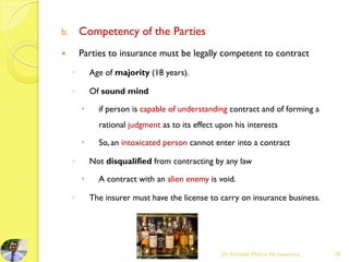 b. Competency of the Parties
 Parties to insurance must be legally competent to contract
◦ Age of majority (18 years).
◦ Of sound mind
 if person is capable of understanding contract and of forming a
rational judgment as to its effect upon his interests
 So, an intoxicated person cannot enter into a contract
◦ Not disqualified from contracting by any law
 A contract with an alien enemy is void.
◦ The insurer must have the license to carry on insurance business.
Dr.Amitabh Mishra, life Insurance 18
 