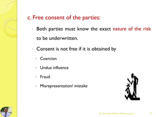 c. Free consent of the parties:
 Both parties must know the exact nature of the risk
to be underwritten.
 Consent is not free if it is obtained by
 Coercion
 Undue influence
 Fraud
 Misrepresentation/ mistake
Dr.Amitabh Mishra, life Insurance 19
 