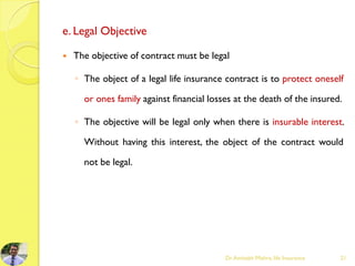 e. Legal Objective
 The objective of contract must be legal
◦ The object of a legal life insurance contract is to protect oneself
or ones family against financial losses at the death of the insured.
◦ The objective will be legal only when there is insurable interest.
Without having this interest, the object of the contract would
not be legal.
Dr.Amitabh Mishra, life Insurance 21
 