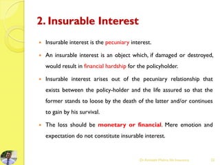 2. Insurable Interest
 Insurable interest is the pecuniary interest.
 An insurable interest is an object which, if damaged or destroyed,
would result in financial hardship for the policyholder.
 Insurable interest arises out of the pecuniary relationship that
exists between the policy-holder and the life assured so that the
former stands to loose by the death of the latter and/or continues
to gain by his survival.
 The loss should be monetary or financial. Mere emotion and
expectation do not constitute insurable interest.
Dr.Amitabh Mishra, life Insurance 22
 