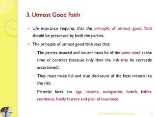 3. Utmost Good Faith
 Life insurance requires that the principle of utmost good, faith
should be preserved by both the parties.
 The principle of utmost good faith says that:
◦ The parties, insured and insurer must be of the same mind at the
time of contract (because only then the risk may be correctly
ascertained).
◦ They must make full and true disclosure of the facts material to
the risk.
◦ Material facts are age, income, occupation, health, habits,
residence, family history and plan of insurance.
Dr.Amitabh Mishra, life Insurance 27
 