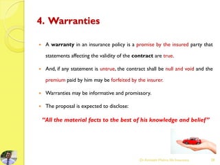 4. Warranties
 A warranty in an insurance policy is a promise by the insured party that
statements affecting the validity of the contract are true.
 And, if any statement is untrue, the contract shall be null and void and the
premium paid by him may be forfeited by the insurer.
 Warranties may be informative and promissory.
 The proposal is expected to disclose:
“All the material facts to the best of his knowledge and belief”
Dr.Amitabh Mishra, life Insurance 28
 
