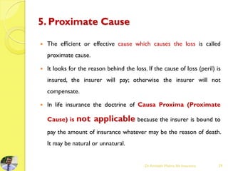 5. Proximate Cause
 The efficient or effective cause which causes the loss is called
proximate cause.
 It looks for the reason behind the loss. If the cause of loss (peril) is
insured, the insurer will pay; otherwise the insurer will not
compensate.
 In life insurance the doctrine of Causa Proxima (Proximate
Cause) is not applicable because the insurer is bound to
pay the amount of insurance whatever may be the reason of death.
It may be natural or unnatural.
Dr.Amitabh Mishra, life Insurance 29
 