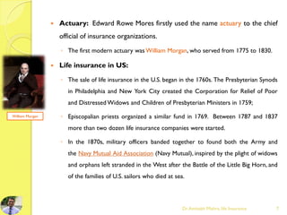  Actuary: Edward Rowe Mores firstly used the name actuary to the chief
official of insurance organizations.
◦ The first modern actuary was William Morgan, who served from 1775 to 1830.
 Life insurance in US:
◦ The sale of life insurance in the U.S. began in the 1760s. The Presbyterian Synods
in Philadelphia and New York City created the Corporation for Relief of Poor
and Distressed Widows and Children of Presbyterian Ministers in 1759;
◦ Episcopalian priests organized a similar fund in 1769. Between 1787 and 1837
more than two dozen life insurance companies were started.
◦ In the 1870s, military officers banded together to found both the Army and
the Navy Mutual Aid Association (Navy Mutual), inspired by the plight of widows
and orphans left stranded in the West after the Battle of the Little Big Horn, and
of the families of U.S. sailors who died at sea.
Dr.Amitabh Mishra, life Insurance 7
William Morgan
 