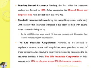  Bombay Mutual Assurance Society, the first Indian life assurance
society, was formed in 1870. Other companies like Oriental, Bharat and
Empire of India were also set up in the 1870-90s.
 Swadeshi movement: It was during the swadeshi movement in the early
20th century that insurance witnessed a big boom in India with several
more companies being set up.
◦ By the mid-1950s, there were around 170 insurance companies and 80 provident fund
societies in the country's life insurance scene.
 The Life Insurance Corporation: However, in the absence of
regulatory systems, scams and irregularities were prevalent in most of
these companies. As a result, the government decided to nationalize the life
assurance business in India. The Life Insurance Corporation of India
was set up in 1956 to take over around 250 life insurance companies.
Dr.Amitabh Mishra, life Insurance 9
 