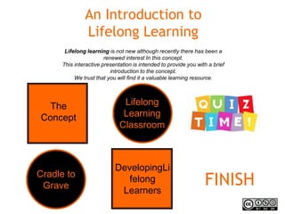 An Introduction to
Lifelong Learning
Cradle to
Grave
The
Concept
FINISH
Lifelong learning is not new although recently there has been a
renewed interest In this concept.
This interactive presentation is intended to provide you with a brief
introduction to the concept.
We trust that you will find it a valuable learning resource.
DevelopingLi
felong
Learners
Lifelong
Learning
Classroom
 