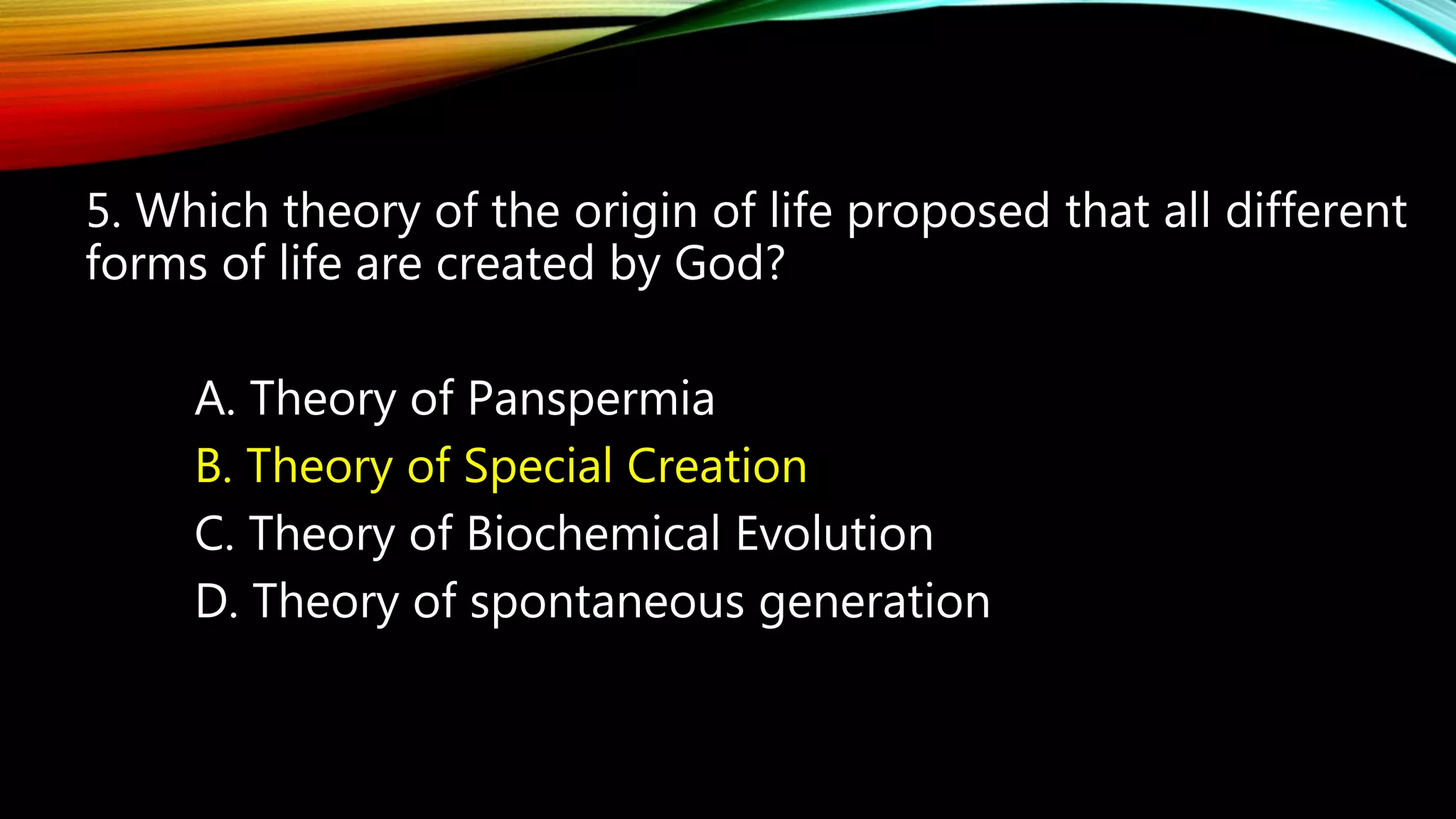 5. Which theory of the origin of life proposed that all different
forms of life are created by God?
A. Theory of Panspermia
B. Theory of Special Creation
C. Theory of Biochemical Evolution
D. Theory of spontaneous generation
 