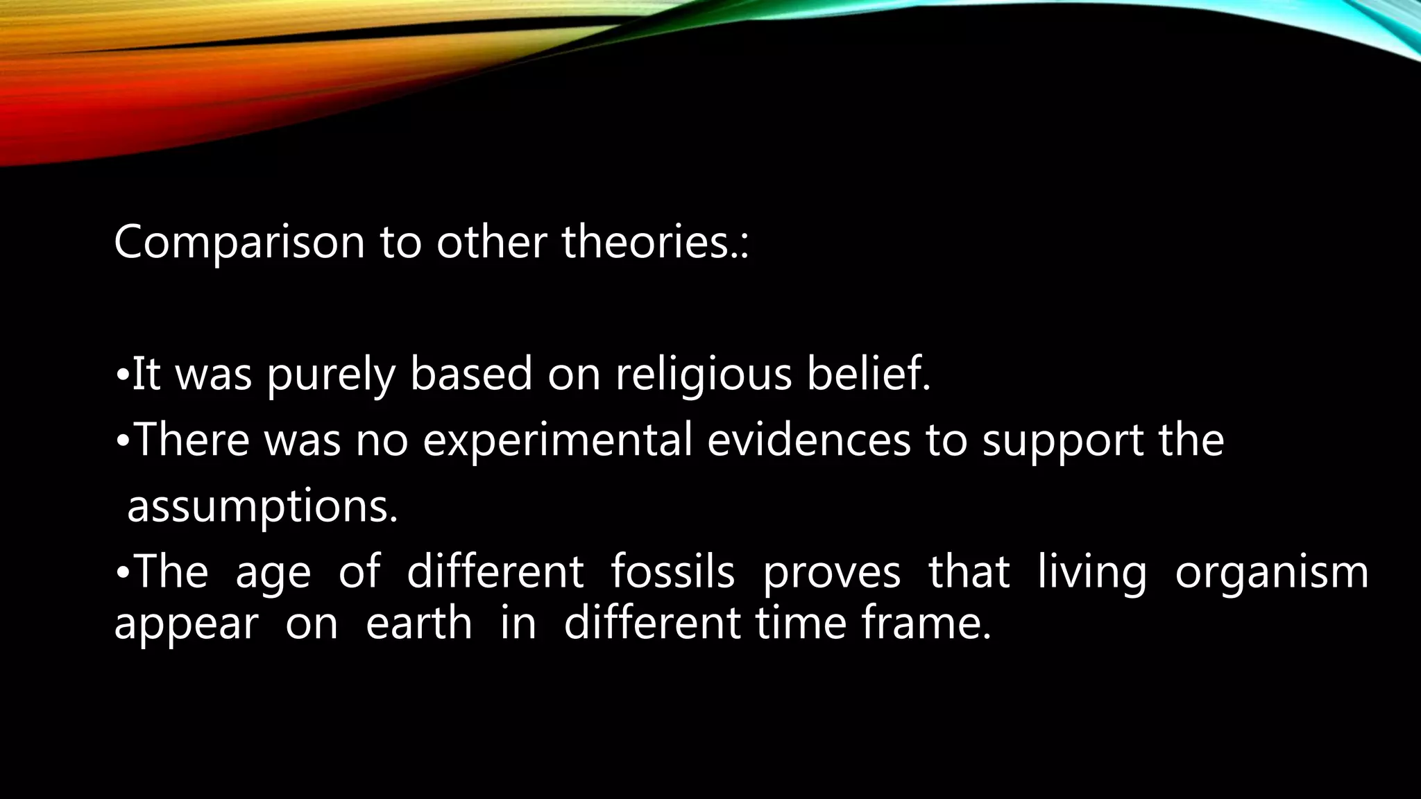 Comparison to other theories.:
•It was purely based on religious belief.
•There was no experimental evidences to support the
assumptions.
•The age of different fossils proves that living organism
appear on earth in different time frame.
 