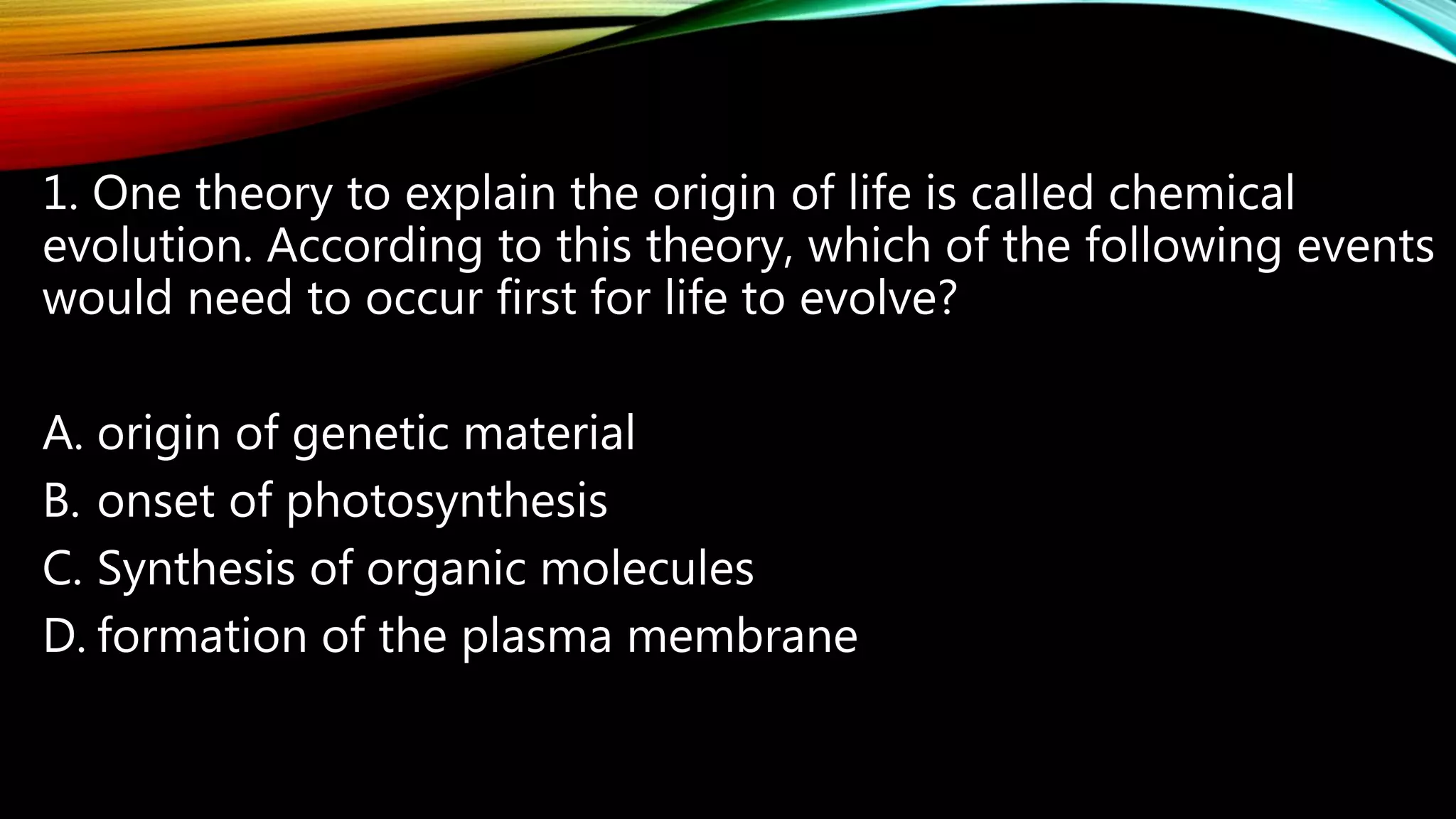 1. One theory to explain the origin of life is called chemical
evolution. According to this theory, which of the following events
would need to occur first for life to evolve?
A. origin of genetic material
B. onset of photosynthesis
C. Synthesis of organic molecules
D. formation of the plasma membrane
 