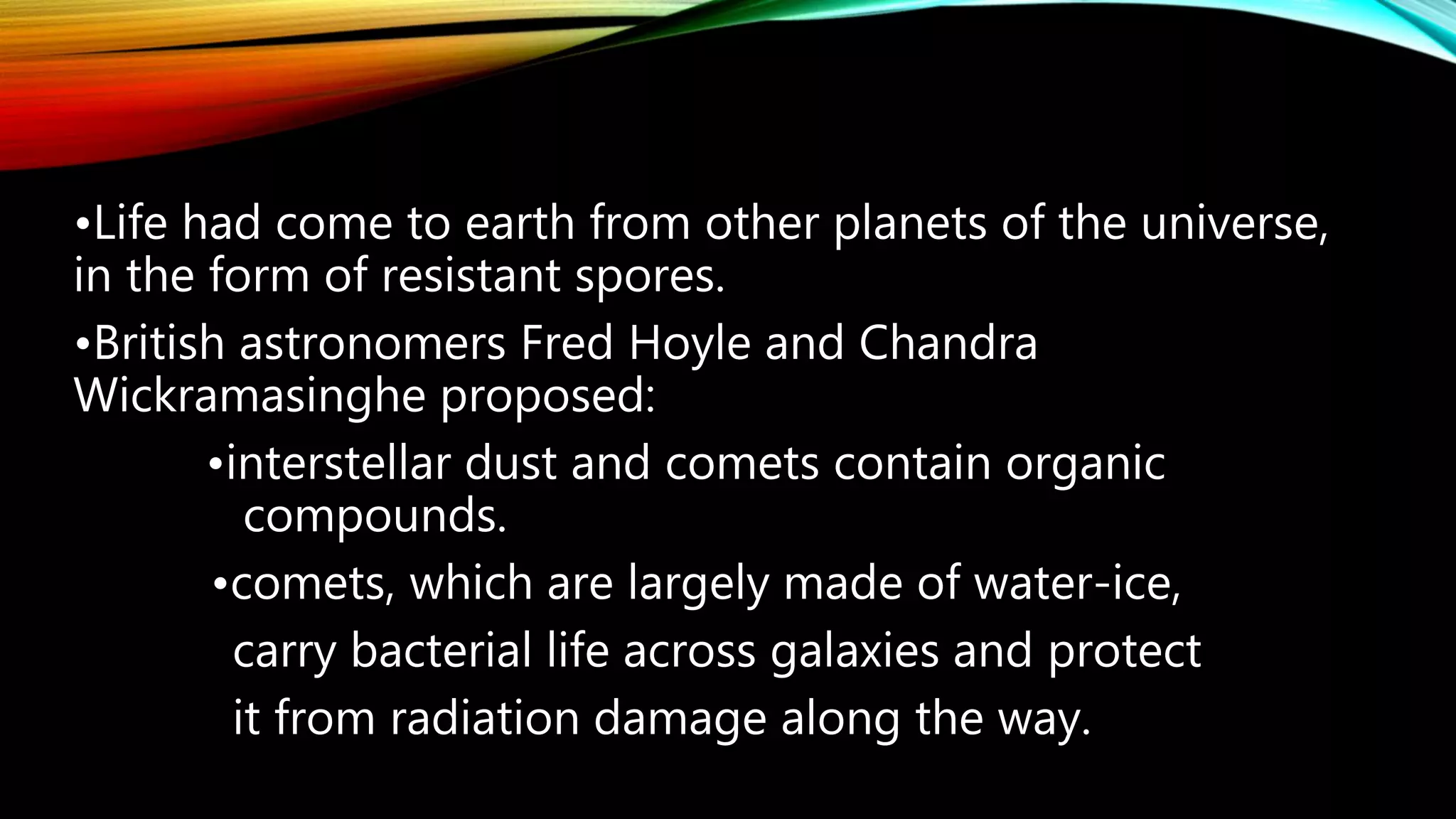 •Life had come to earth from other planets of the universe,
in the form of resistant spores.
•British astronomers Fred Hoyle and Chandra
Wickramasinghe proposed:
•interstellar dust and comets contain organic
compounds.
•comets, which are largely made of water-ice,
carry bacterial life across galaxies and protect
it from radiation damage along the way.
 