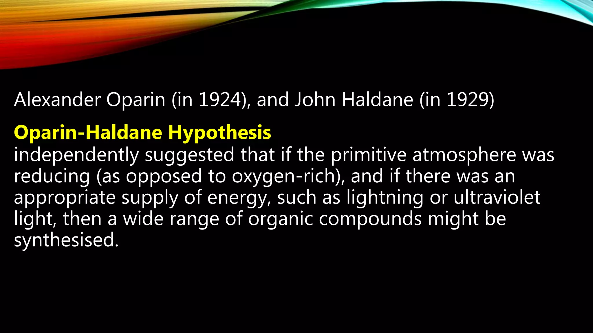 Alexander Oparin (in 1924), and John Haldane (in 1929)
Oparin-Haldane Hypothesis
independently suggested that if the primitive atmosphere was
reducing (as opposed to oxygen-rich), and if there was an
appropriate supply of energy, such as lightning or ultraviolet
light, then a wide range of organic compounds might be
synthesised.
 