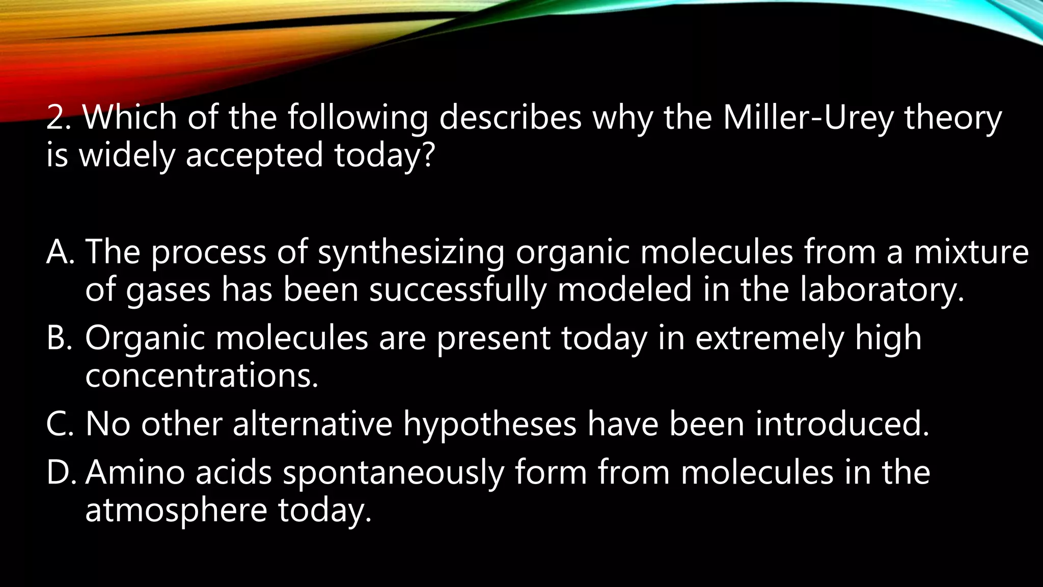 2. Which of the following describes why the Miller-Urey theory
is widely accepted today?
A. The process of synthesizing organic molecules from a mixture
of gases has been successfully modeled in the laboratory.
B. Organic molecules are present today in extremely high
concentrations.
C. No other alternative hypotheses have been introduced.
D. Amino acids spontaneously form from molecules in the
atmosphere today.
 