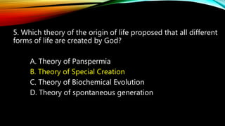 5. Which theory of the origin of life proposed that all different
forms of life are created by God?
A. Theory of Panspermia
B. Theory of Special Creation
C. Theory of Biochemical Evolution
D. Theory of spontaneous generation
 