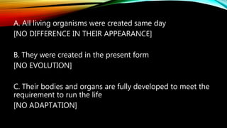 A. All living organisms were created same day
[NO DIFFERENCE IN THEIR APPEARANCE]
B. They were created in the present form
[NO EVOLUTION]
C. Their bodies and organs are fully developed to meet the
requirement to run the life
[NO ADAPTATION]
 