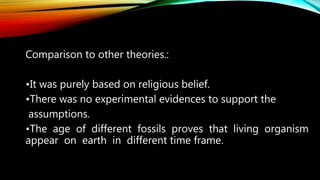 Comparison to other theories.:
•It was purely based on religious belief.
•There was no experimental evidences to support the
assumptions.
•The age of different fossils proves that living organism
appear on earth in different time frame.
 