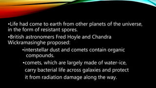 •Life had come to earth from other planets of the universe,
in the form of resistant spores.
•British astronomers Fred Hoyle and Chandra
Wickramasinghe proposed:
•interstellar dust and comets contain organic
compounds.
•comets, which are largely made of water-ice,
carry bacterial life across galaxies and protect
it from radiation damage along the way.
 