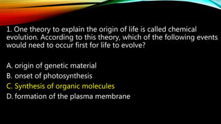 1. One theory to explain the origin of life is called chemical
evolution. According to this theory, which of the following events
would need to occur first for life to evolve?
A. origin of genetic material
B. onset of photosynthesis
C. Synthesis of organic molecules
D. formation of the plasma membrane
 