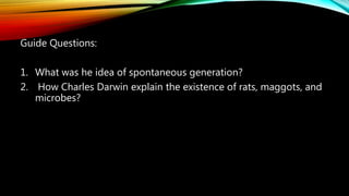 Guide Questions:
1. What was he idea of spontaneous generation?
2. How Charles Darwin explain the existence of rats, maggots, and
microbes?
 