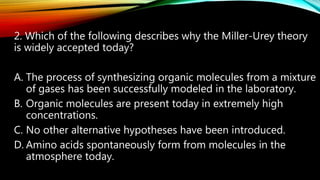 2. Which of the following describes why the Miller-Urey theory
is widely accepted today?
A. The process of synthesizing organic molecules from a mixture
of gases has been successfully modeled in the laboratory.
B. Organic molecules are present today in extremely high
concentrations.
C. No other alternative hypotheses have been introduced.
D. Amino acids spontaneously form from molecules in the
atmosphere today.
 