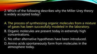 2. Which of the following describes why the Miller-Urey theory
is widely accepted today?
A. The process of synthesizing organic molecules from a mixture
of gases has been successfully modeled in the laboratory.
B. Organic molecules are present today in extremely high
concentrations.
C. No other alternative hypotheses have been introduced.
D. Amino acids spontaneously form from molecules in the
atmosphere today.
 