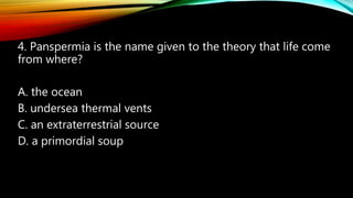 4. Panspermia is the name given to the theory that life come
from where?
A. the ocean
B. undersea thermal vents
C. an extraterrestrial source
D. a primordial soup
 