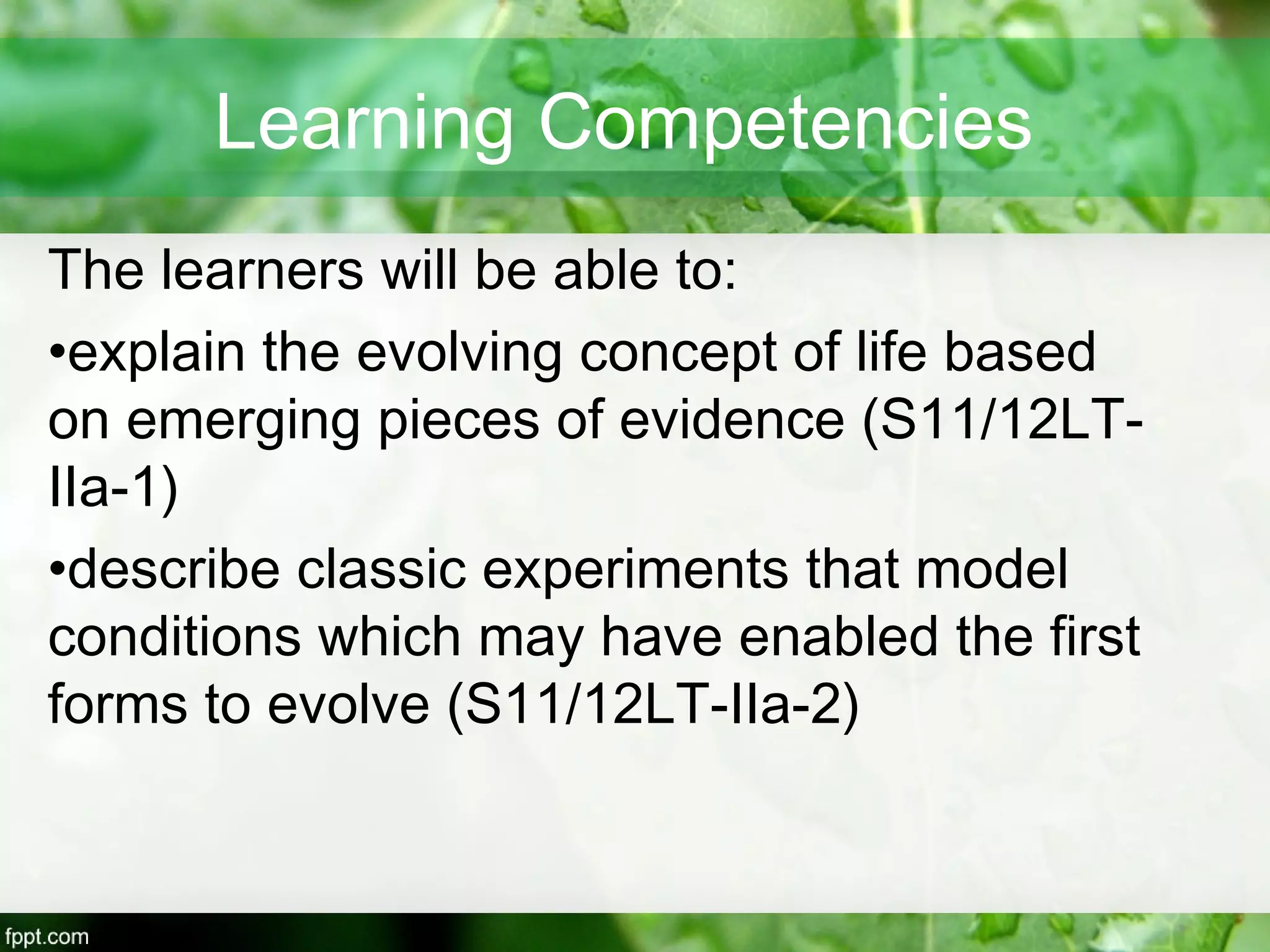 Learning Competencies
The learners will be able to:
•explain the evolving concept of life based
on emerging pieces of evidence (S11/12LT-
IIa-1)
•describe classic experiments that model
conditions which may have enabled the first
forms to evolve (S11/12LT-IIa-2)
 