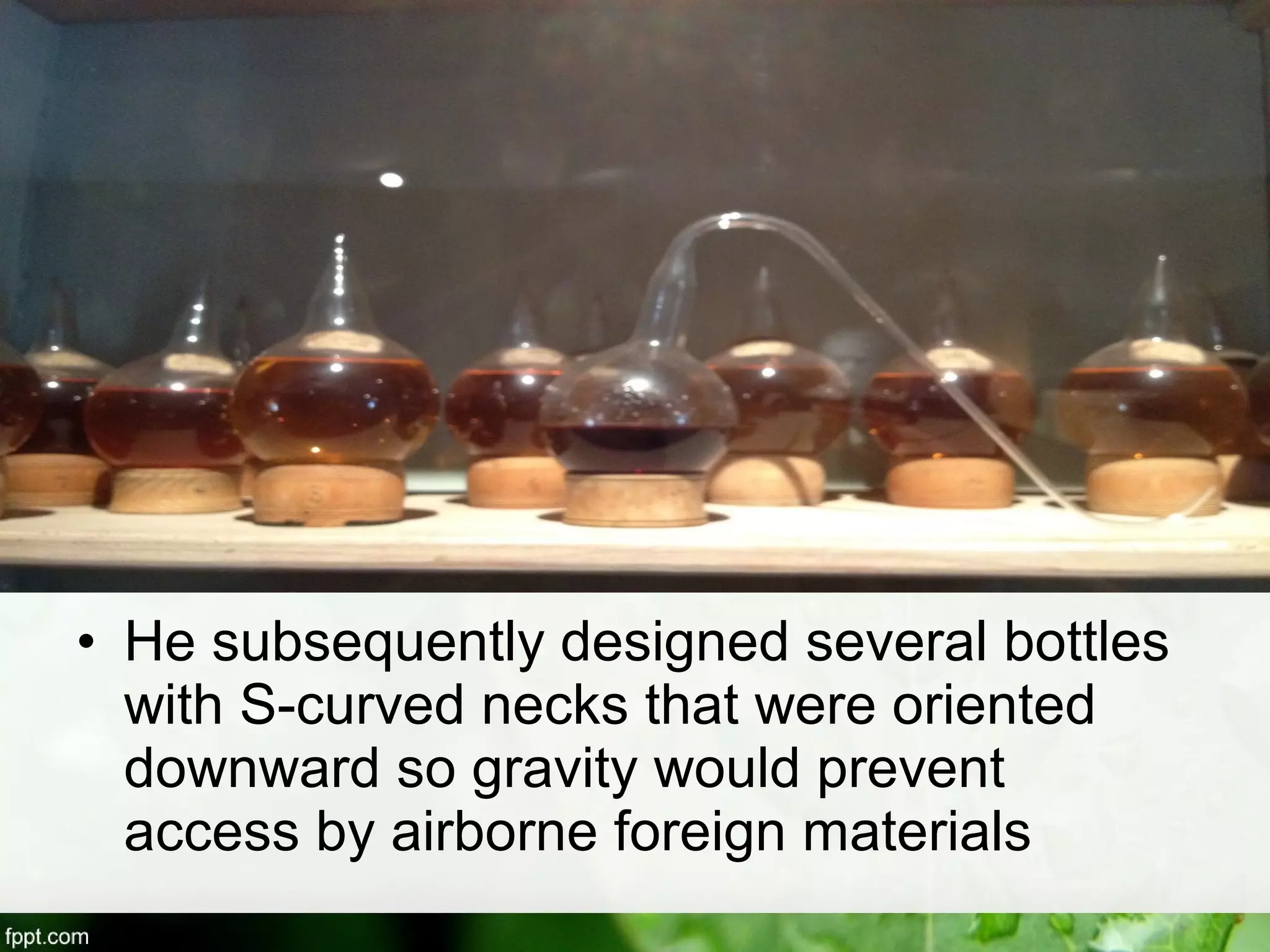 • He subsequently designed several bottles
with S-curved necks that were oriented
downward so gravity would prevent
access by airborne foreign materials
 