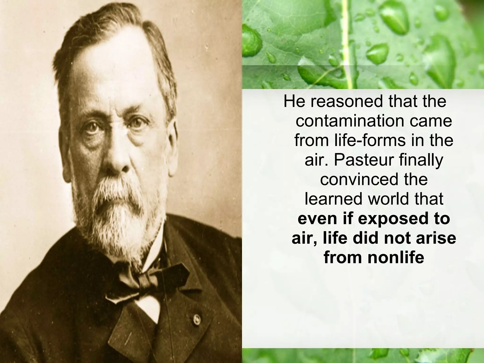 He reasoned that the
contamination came
from life-forms in the
air. Pasteur finally
convinced the
learned world that
even if exposed to
air, life did not arise
from nonlife
 