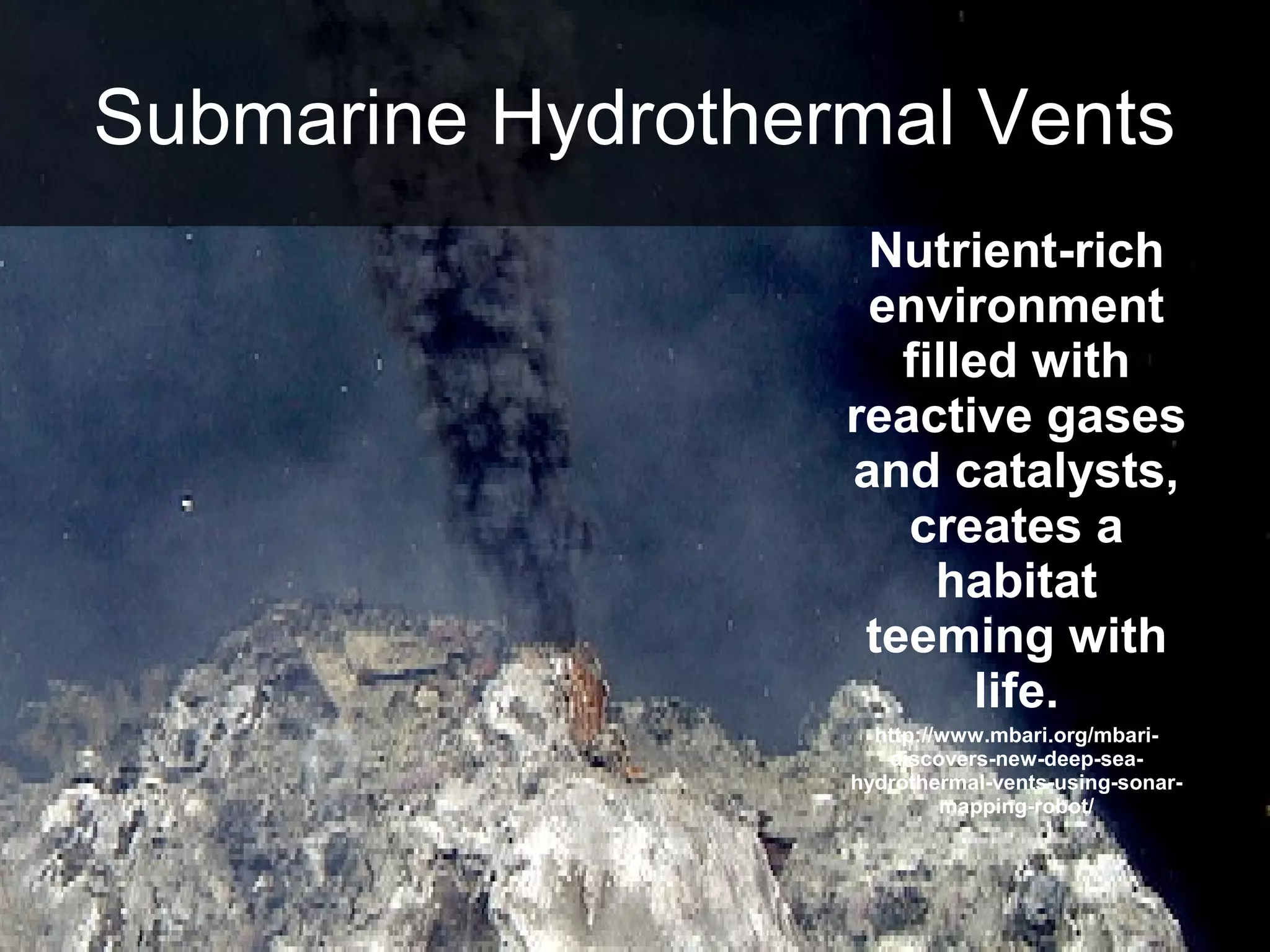 Nutrient-rich
environment
filled with
reactive gases
and catalysts,
creates a
habitat
teeming with
life.
http://www.mbari.org/mbari-
discovers-new-deep-sea-
hydrothermal-vents-using-sonar-
mapping-robot/
Submarine Hydrothermal Vents
 
