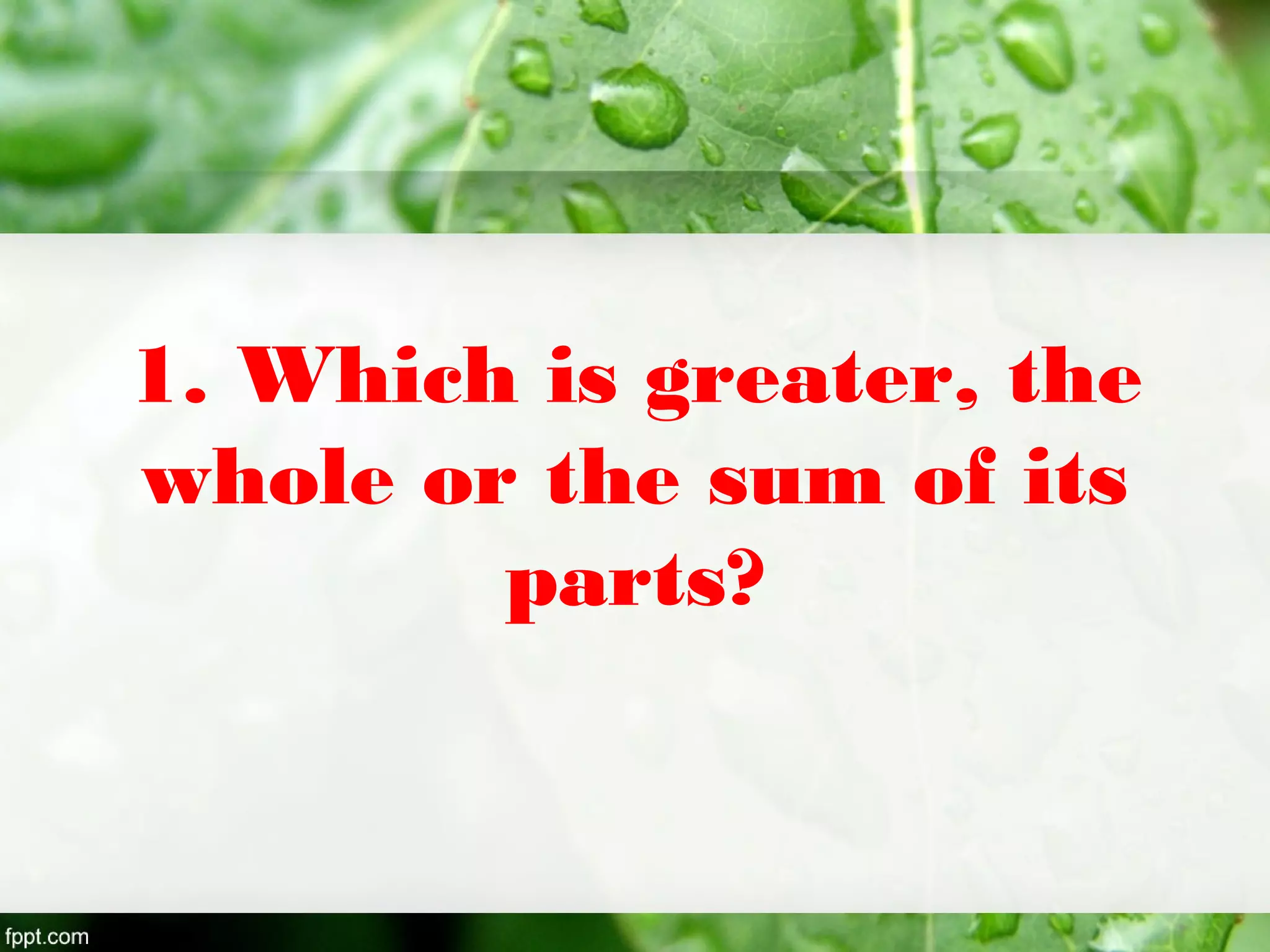 1. Which is greater, the
whole or the sum of its
parts?
 