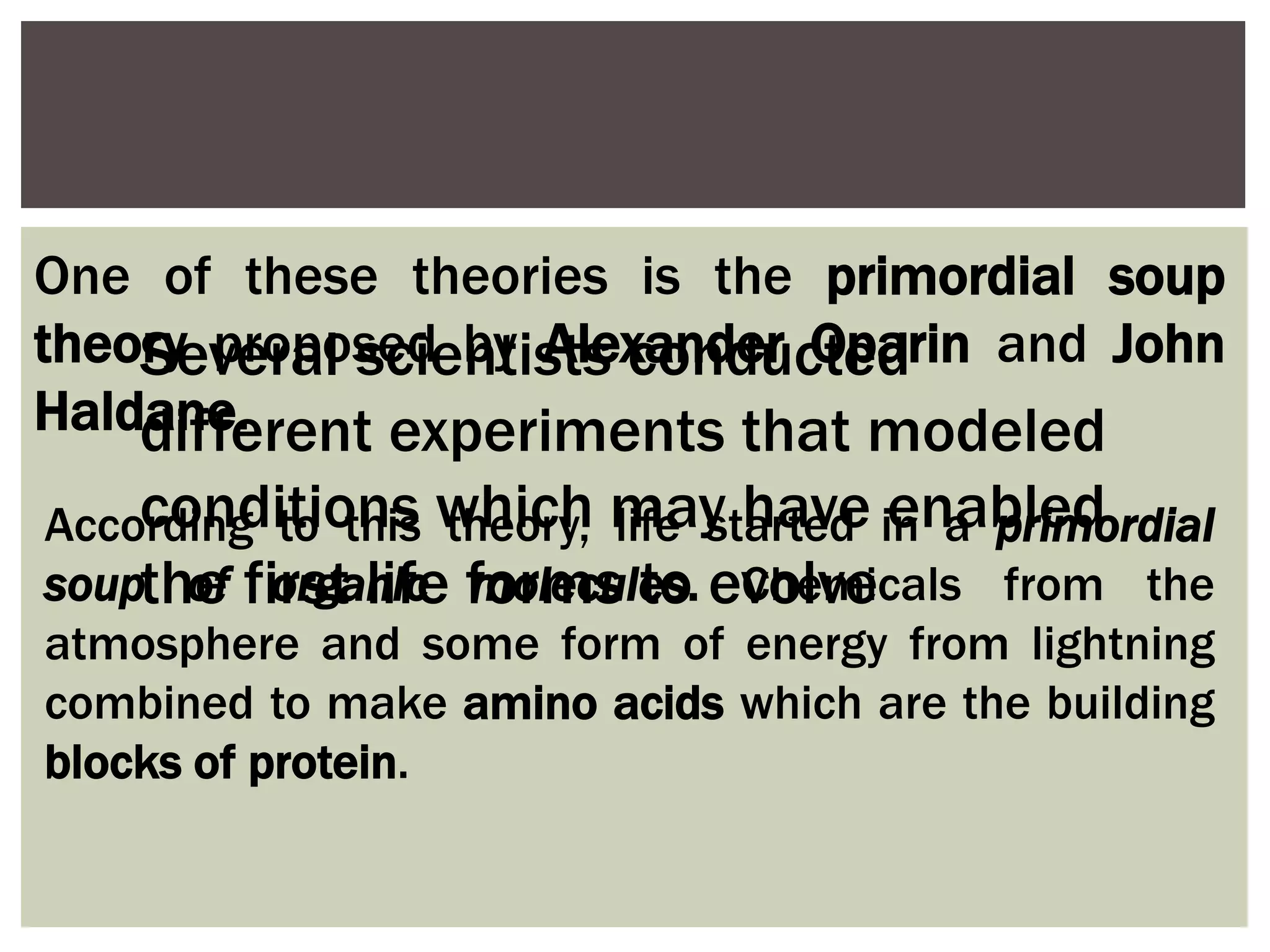 One of these theories is the primordial soup
theory proposed by Alexander Oparin and John
Haldane.
According to this theory, life started in a primordial
soup of organic molecules. Chemicals from the
atmosphere and some form of energy from lightning
combined to make amino acids which are the building
blocks of protein.
Several scientists conducted
different experiments that modeled
conditions which may have enabled
the first life forms to evolve
 