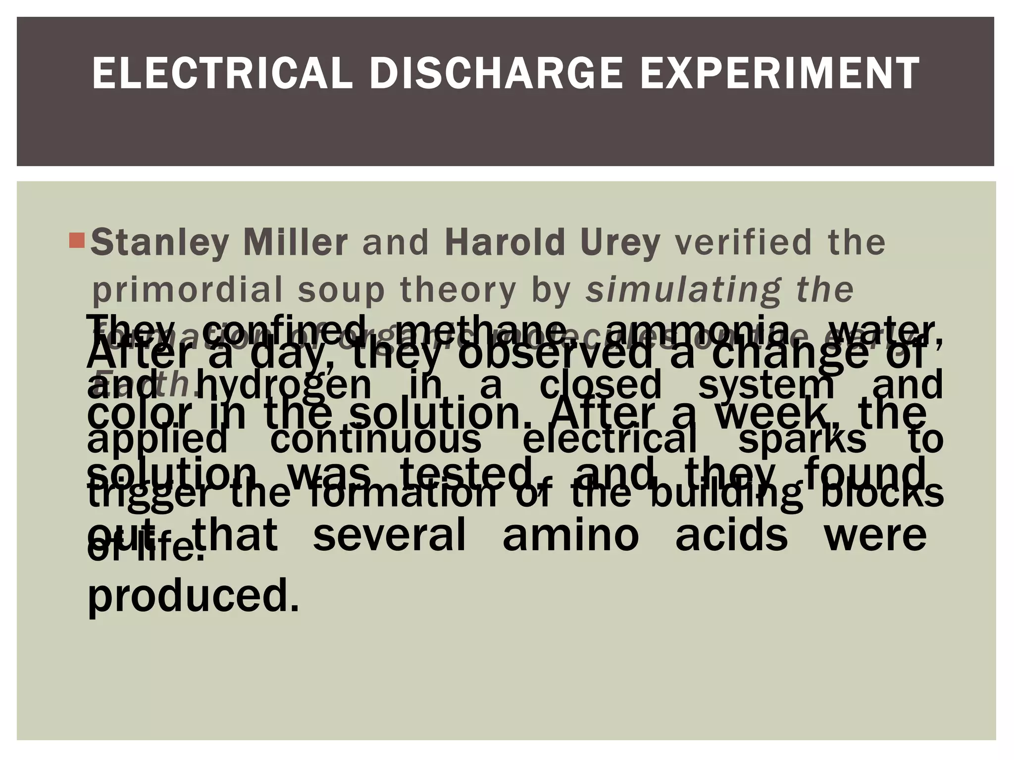 Stanley Miller and Harold Urey verified the
primordial soup theory by simulating the
formation of organic molecules on the early
Earth.
ELECTRICAL DISCHARGE EXPERIMENT
They confined methane, ammonia, water,
and hydrogen in a closed system and
applied continuous electrical sparks to
trigger the formation of the building blocks
of life.
After a day, they observed a change of
color in the solution. After a week, the
solution was tested, and they found
out that several amino acids were
produced.
 