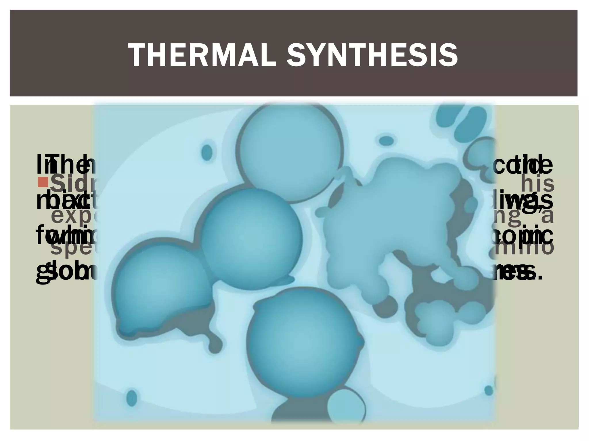 THERMAL SYNTHESIS
Sidney Fox demonstrated in his
experiment the origin of life using a
specific mixture of pure, dry amino
acids.
In his experiment, after heating the
mixture, an aqueous solution was
formed and cooled into microscopic
globules called protenoid microspheres.
The globules looked like coccoid
bacteria and seemed to be budding,
which is a form of reproduction in
some microorganisms.
 