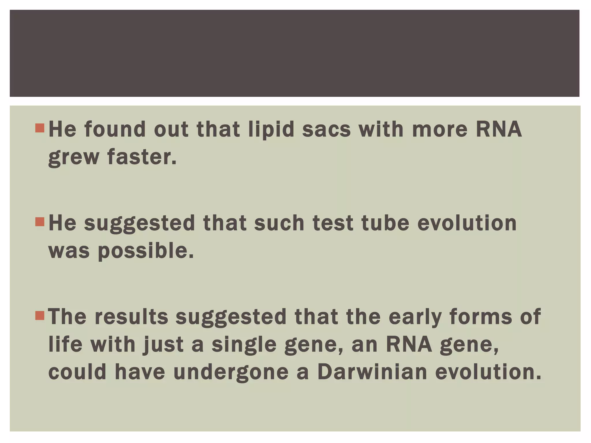 He found out that lipid sacs with more RNA
grew faster.
He suggested that such test tube evolution
was possible.
The results suggested that the early forms of
life with just a single gene, an RNA gene,
could have undergone a Darwinian evolution.
 